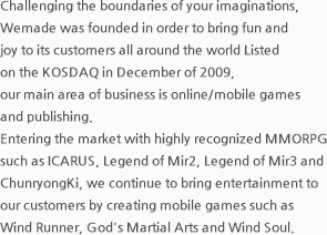 Challenging the boundaries of your imaginations, Wemade was founded in order to bring fun and joy to its customers all around the world Listed on the KOSDAQ in December of 2009, our main area of business is online/mobile games and publishing. Entering the market with highly recognized MMORPGs such as Legend of Mir 2, Legend of Mir 3, and Chun Ryong, we continue to bring entertainment to our customers by creating mobile games such as Viking Island and Rhythm Scandal.